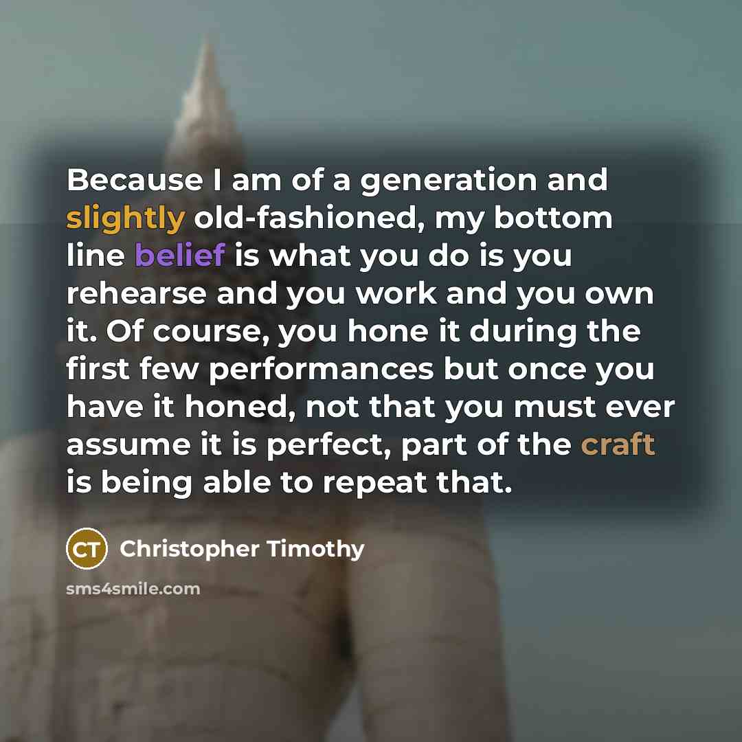 “Because I am of a generation and slightly old-fashioned, my bottom line belief is what you do is you rehearse and you work and you own it. Of course, you hone it during the first few performances but once you have it honed, not that you must ever assume it is perfect, part of the craft is being…” quote by Christopher Timothy