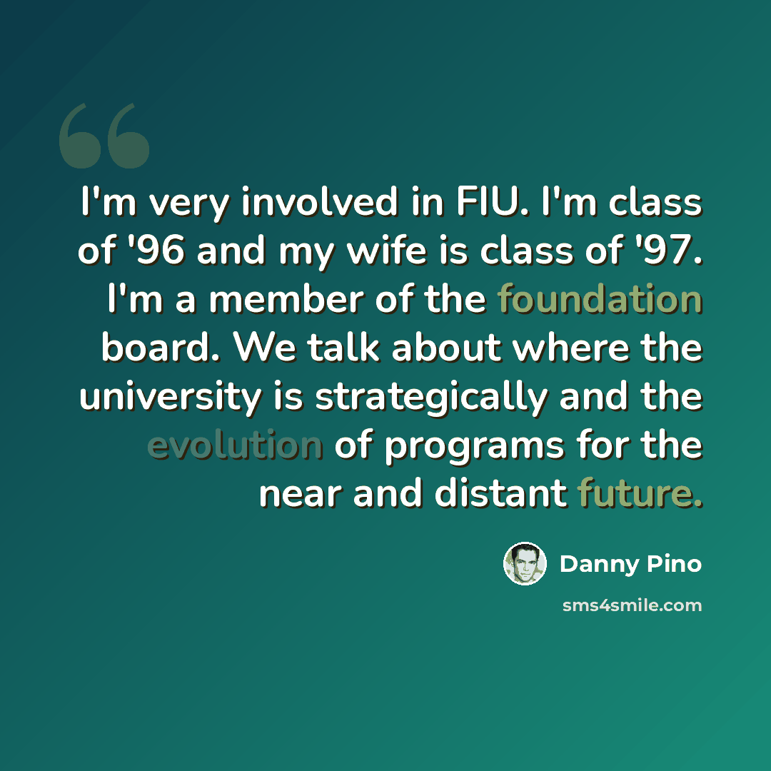 “I'm very involved in FIU. I'm class of '96 and my wife is class of '97. I'm a member of the foundation board. We talk about where the university is strategically and the evolution of programs for the near and distant future.” quote by Danny Pino