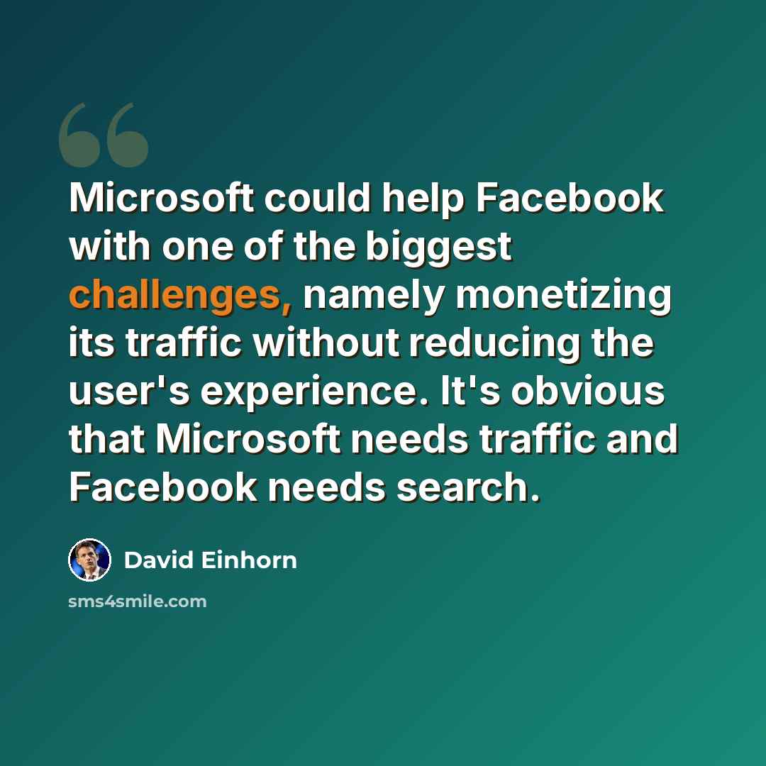 “Microsoft could help Facebook with one of the biggest challenges, namely monetizing its traffic without reducing the user's experience. It's obvious that Microsoft needs traffic and Facebook needs search.” quote by David Einhorn