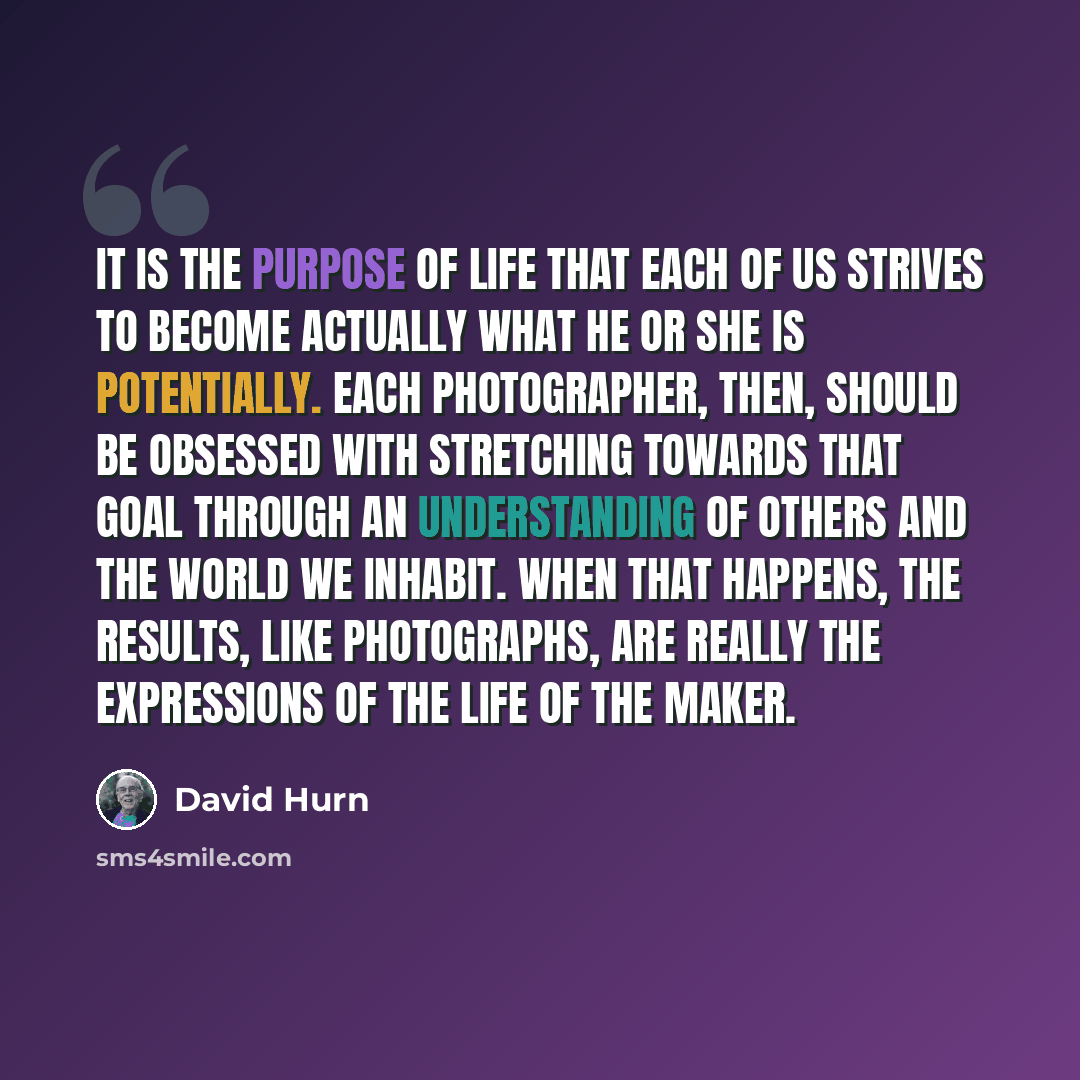 “It is the purpose of life that each of us strives to become actually what he or she is potentially. Each photographer, then, should be obsessed with stretching towards that goal through an understanding of others and the world we inhabit. When that happens, the results, like photographs, are…” quote by David Hurn