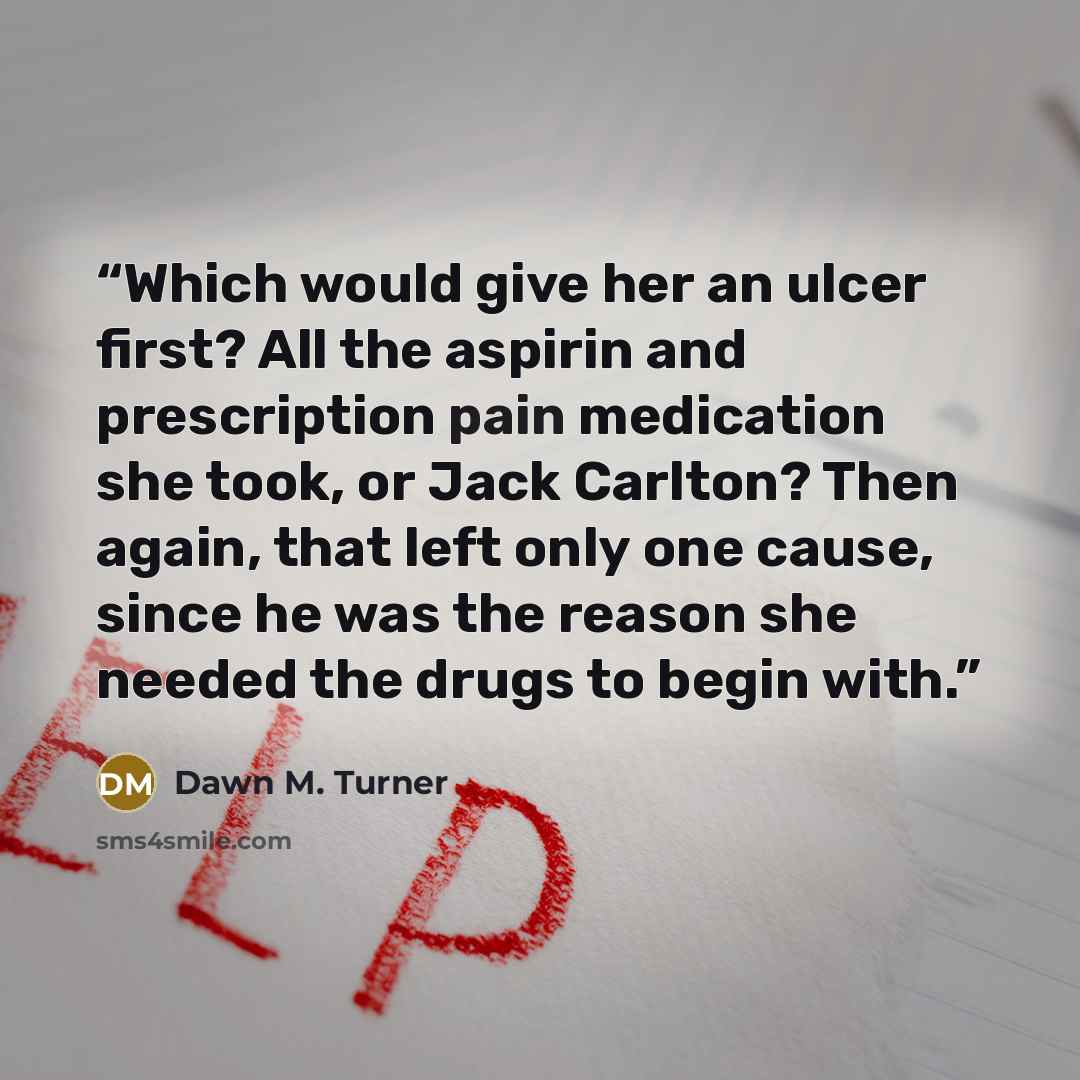“Which would give her an ulcer first? All the aspirin and prescription pain medication she took, or Jack Carlton? Then again, that left only one cause, since he was the reason she needed the drugs to begin with.” quote by Dawn M. Turner