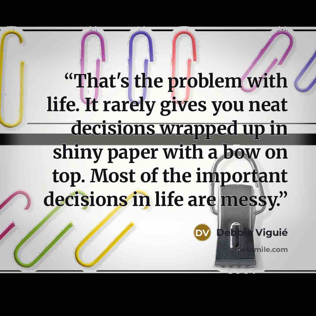“That's the problem with life. It rarely gives you neat decisions wrapped up in shiny paper with a bow on top. Most of the important decisions in life are messy.” quote by Debbie Viguié