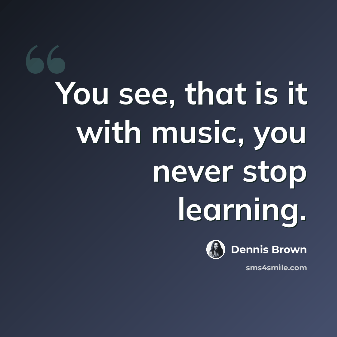“You see, that is it with music, you never stop learning.” quote by Dennis Brown