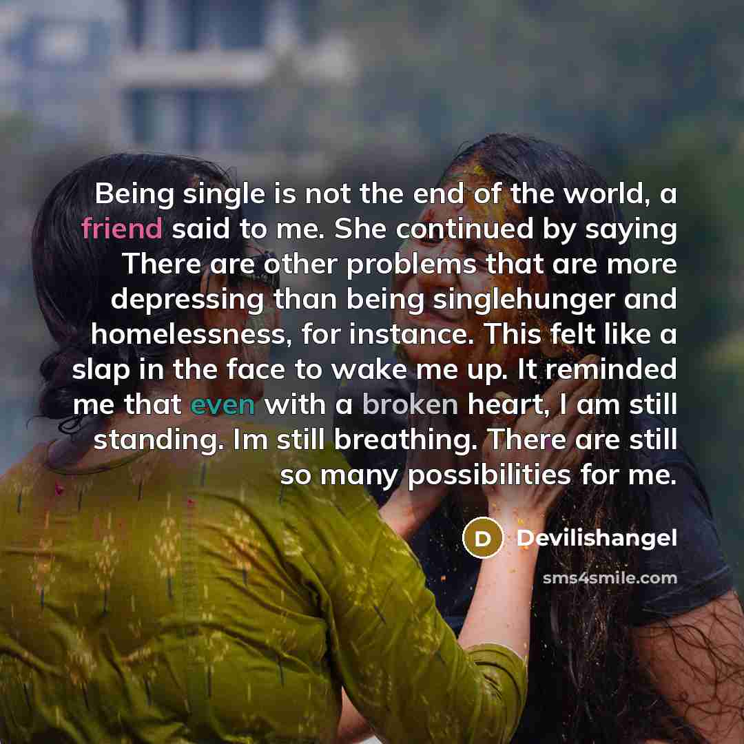 “Being single is not the end of the world, a friend said to me. She continued by saying There are other problems that are more depressing than being singlehunger and homelessness, for instance. This felt like a slap in the face to wake me up. It reminded me that even with a broken heart, I am still…” quote by Devilishangel