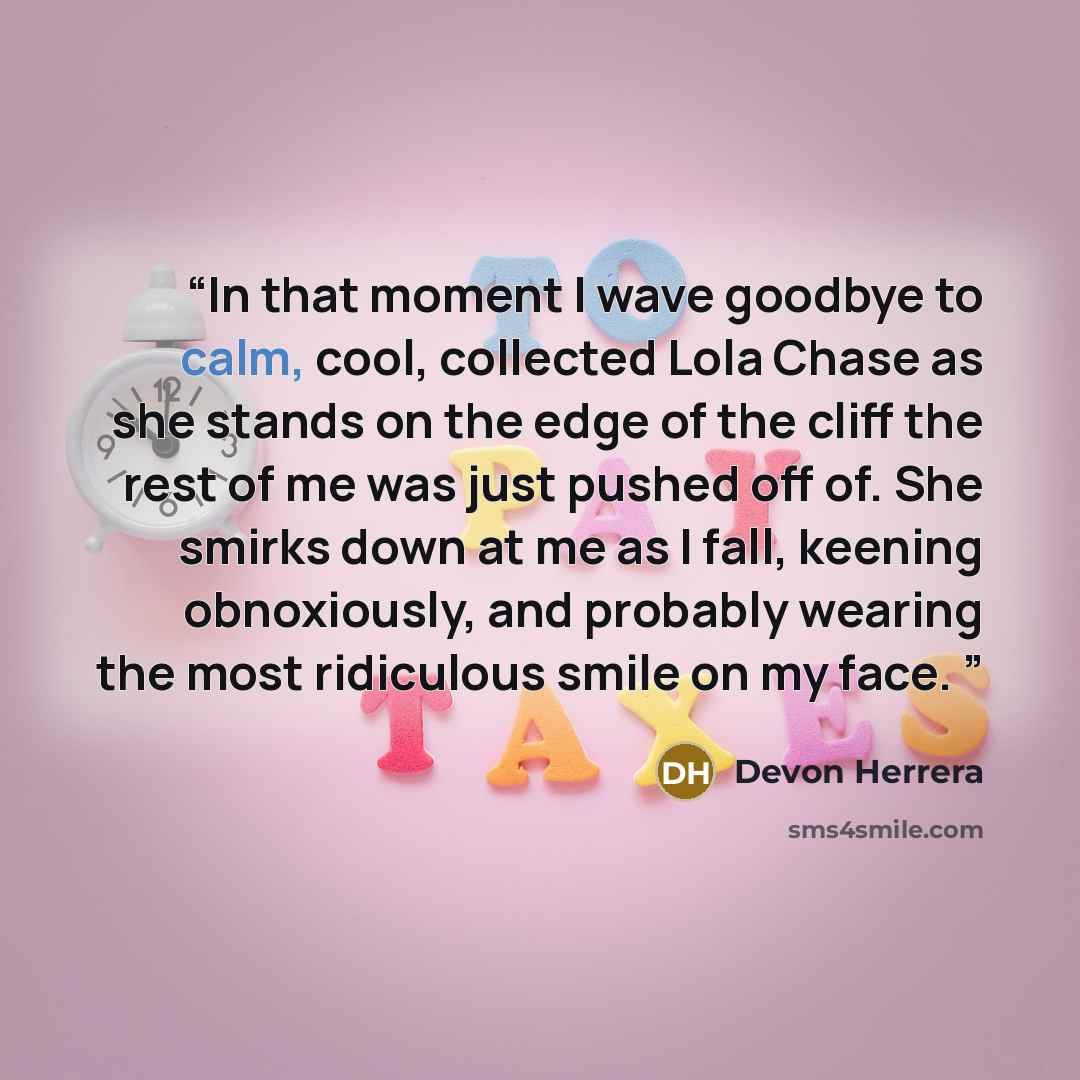 “In that moment I wave goodbye to calm, cool, collected Lola Chase as she stands on the edge of the cliff the rest of me was just pushed off of. She smirks down at me as I fall, keening obnoxiously, and probably wearing the most ridiculous smile on my face.” quote by Devon Herrera