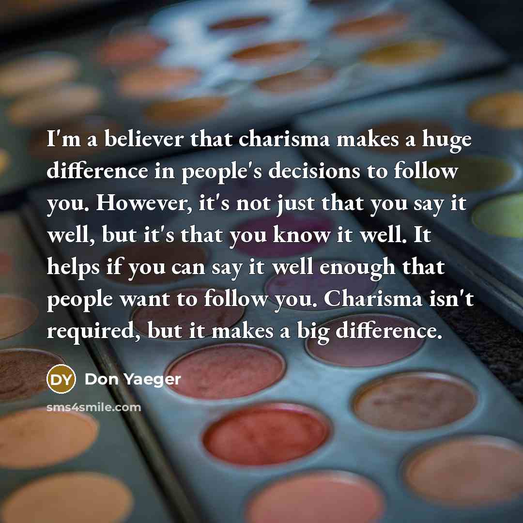 “I'm a believer that charisma makes a huge difference in people's decisions to follow you. However, it's not just that you say it well, but it's that you know it well. It helps if you can say it well enough that people want to follow you. Charisma isn't required, but it makes a big difference.” quote by Don Yaeger