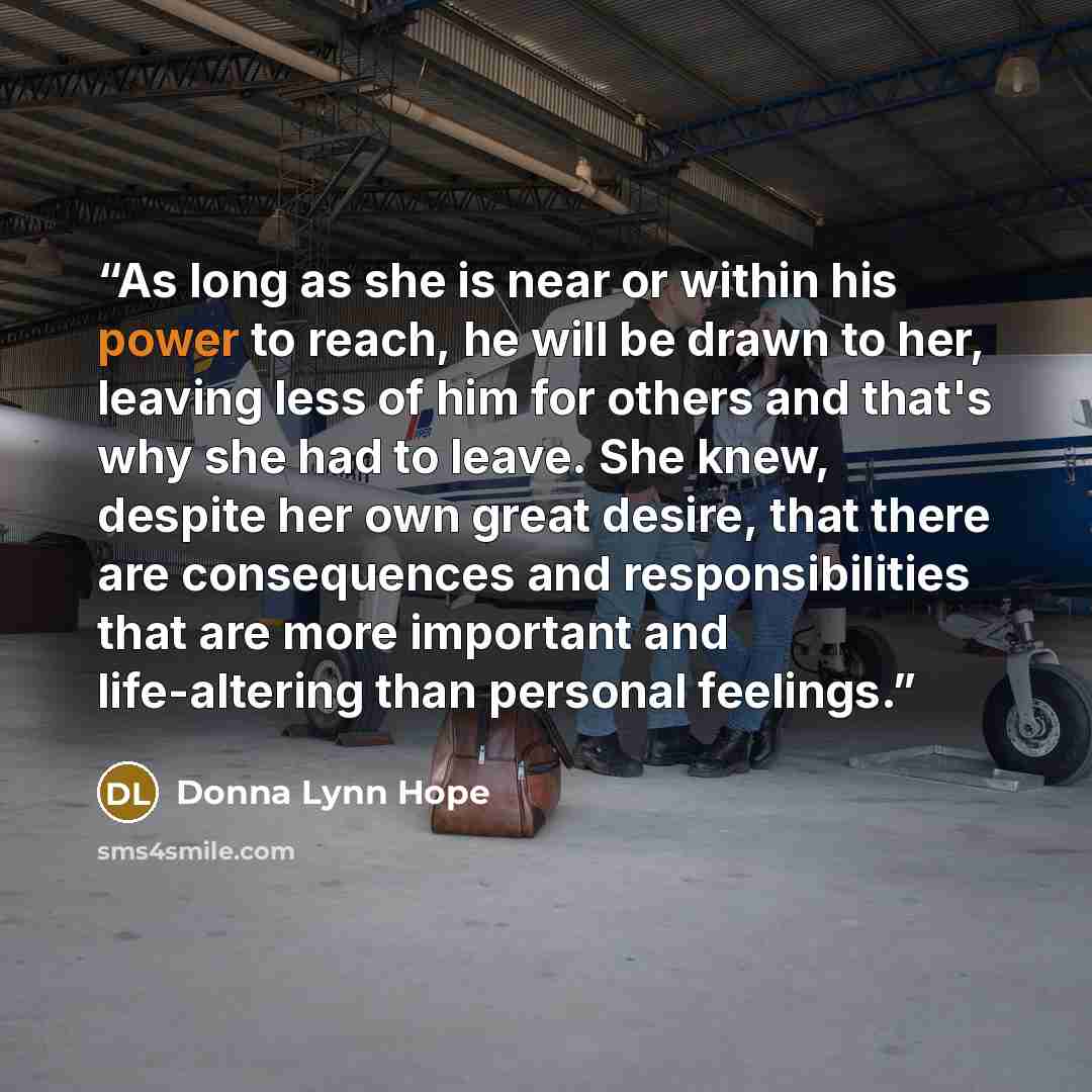 “As long as she is near or within his power to reach, he will be drawn to her, leaving less of him for others and that's why she had to leave. She knew, despite her own great desire, that there are consequences and responsibilities that are more important and life-altering than personal feelings.” quote by Donna Lynn Hope