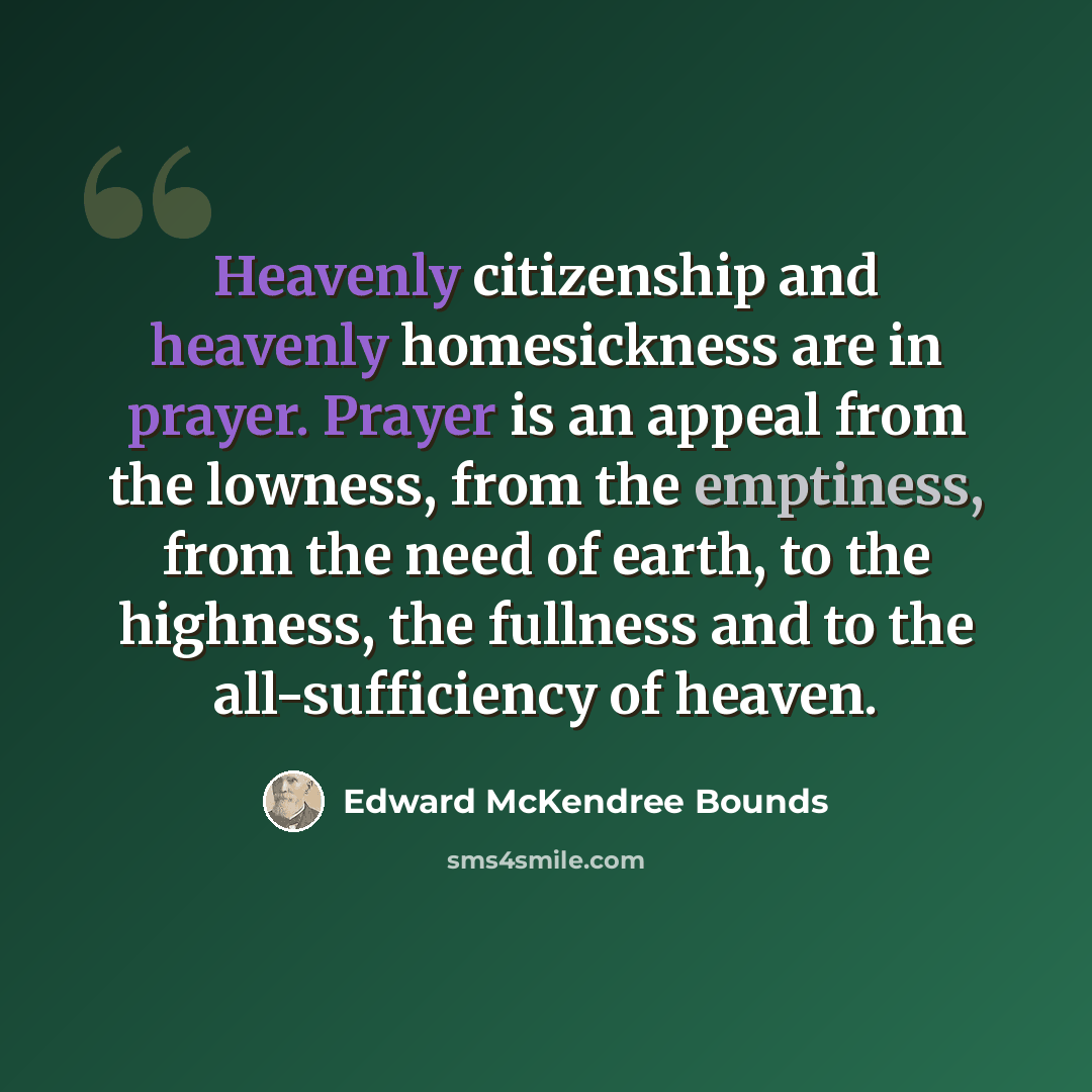 “Heavenly citizenship and heavenly homesickness are in prayer. Prayer is an appeal from the lowness, from the emptiness, from the need of earth, to the highness, the fullness and to the all-sufficiency of heaven.” quote by Edward McKendree Bounds