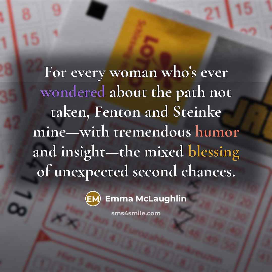 “For every woman who's ever wondered about the path not taken, Fenton and Steinke mine—with tremendous humor and insight—the mixed blessing of unexpected second chances.” quote by Emma McLaughlin