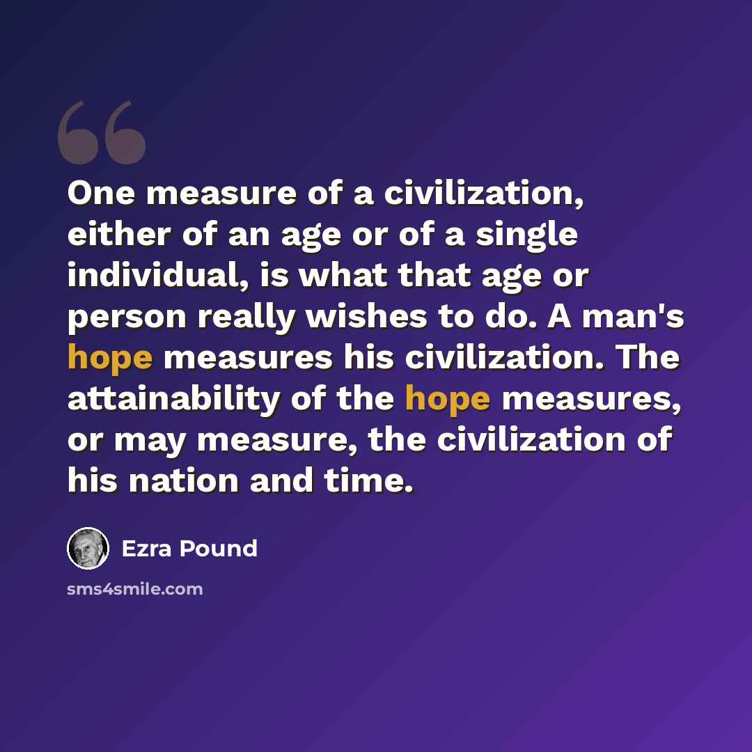 “One measure of a civilization, either of an age or of a single individual, is what that age or person really wishes to do. A man's hope measures his civilization. The attainability of the hope measures, or may measure, the civilization of his nation and time.” quote by Ezra Pound