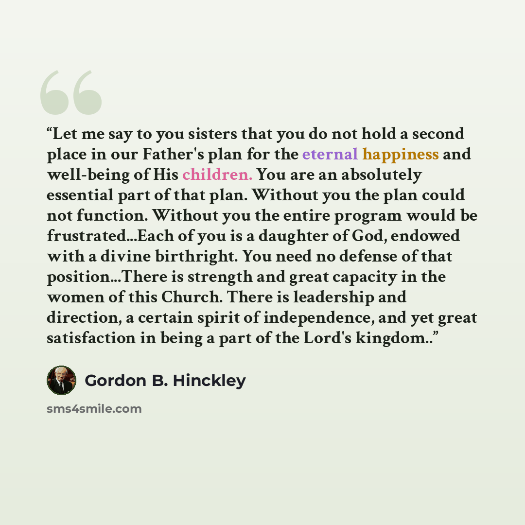 “Let me say to you sisters that you do not hold a second place in our Father's plan for the eternal happiness and well-being of His children. You are an absolutely essential part of that plan. Without you the plan could not function. Without you the entire program would be frustrated...Each of you…” quote by Gordon B. Hinckley