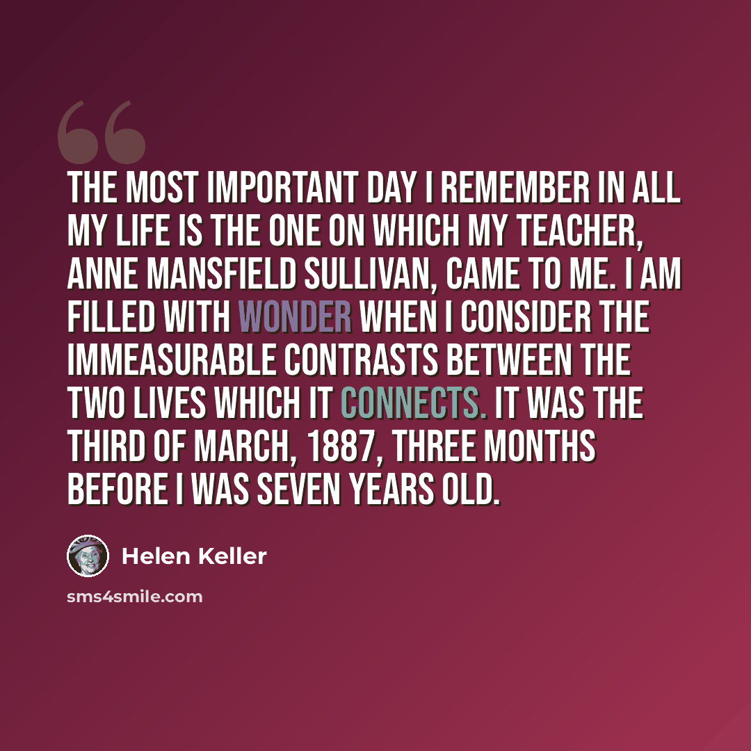 “The most important day I remember in all my life is the one on which my teacher, Anne Mansfield Sullivan, came to me. I am filled with wonder when I consider the immeasurable contrasts between the two lives which it connects. It was the third of March, 1887, three months before I was seven years…” quote by Helen Keller