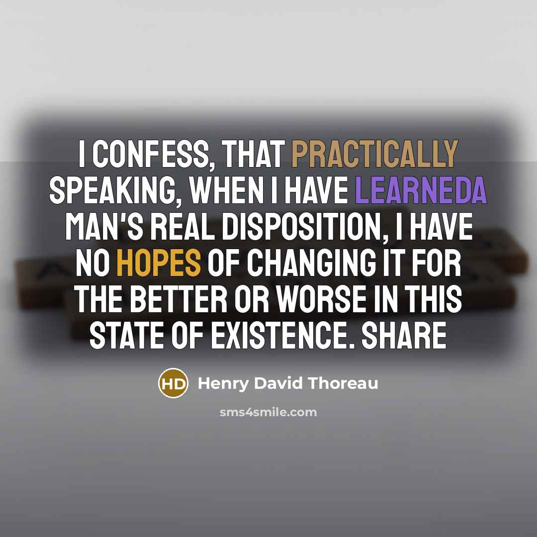 “I confess, that practically speaking, when I have learneda man's real disposition, I have no hopes of changing it for the better or worse in this state of existence. Share” quote by Henry David Thoreau
