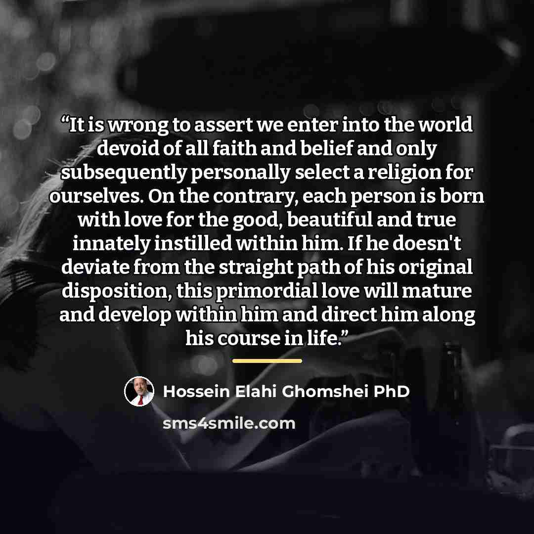 “It is wrong to assert we enter into the world devoid of all faith and belief and only subsequently personally select a religion for ourselves. On the contrary, each person is born with love for the good, beautiful and true innately instilled within him. If he doesn't deviate from the straight path…” quote by Hossein Elahi Ghomshei PhD
