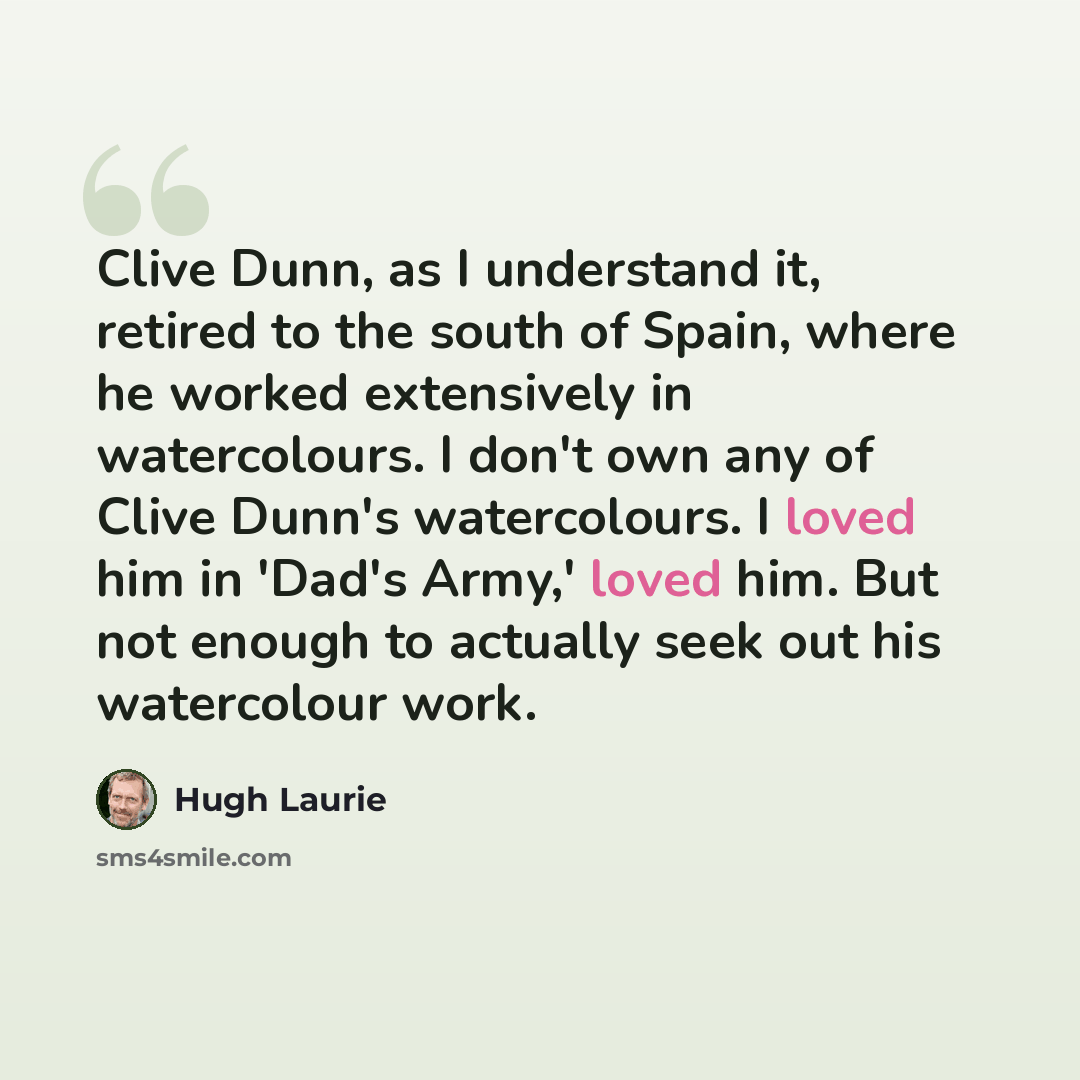 “Clive Dunn, as I understand it, retired to the south of Spain, where he worked extensively in watercolours. I don't own any of Clive Dunn's watercolours. I loved him in 'Dad's Army,' loved him. But not enough to actually seek out his watercolour work.” quote by Hugh Laurie