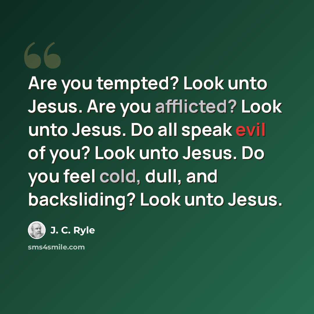 “Are you tempted? Look unto Jesus. Are you afflicted? Look unto Jesus. Do all speak evil of you? Look unto Jesus. Do you feel cold, dull, and backsliding? Look unto Jesus.” quote by J. C. Ryle