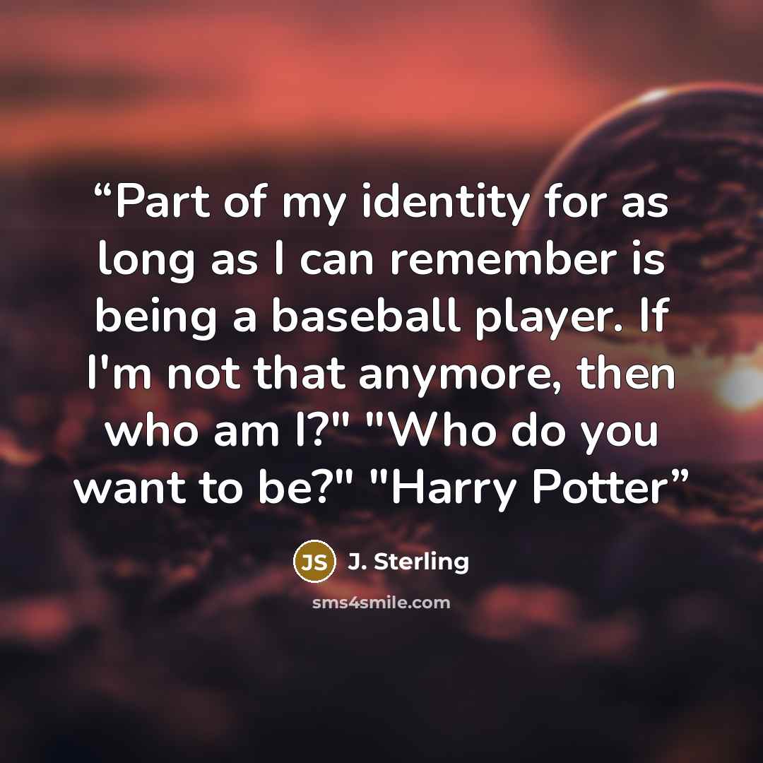 “Part of my identity for as long as I can remember is being a baseball player. If I'm not that anymore, then who am I?" "Who do you want to be?" "Harry Potter” quote by J. Sterling