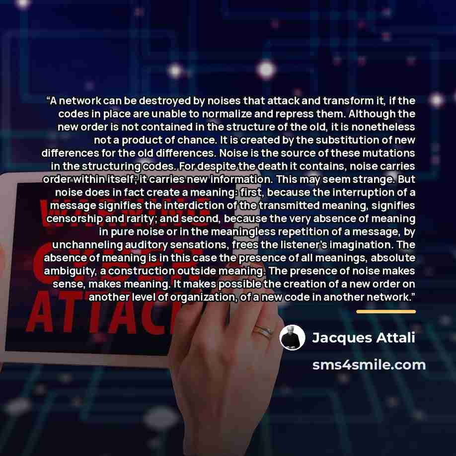 “A network can be destroyed by noises that attack and transform it, if the codes in place are unable to normalize and repress them. Although the new order is not contained in the structure of the old, it is nonetheless not a product of chance. It is created by the substitution of new differences…” quote by Jacques Attali