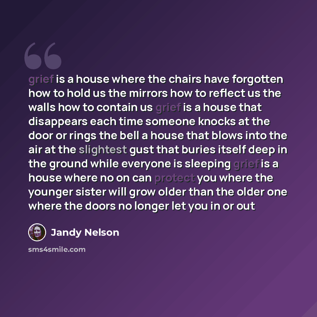 “grief is a house where the chairs have forgotten how to hold us the mirrors how to reflect us the walls how to contain us grief is a house that disappears each time someone knocks at the door or rings the bell a house that blows into the air at the slightest gust that buries itself deep in the…” quote by Jandy Nelson
