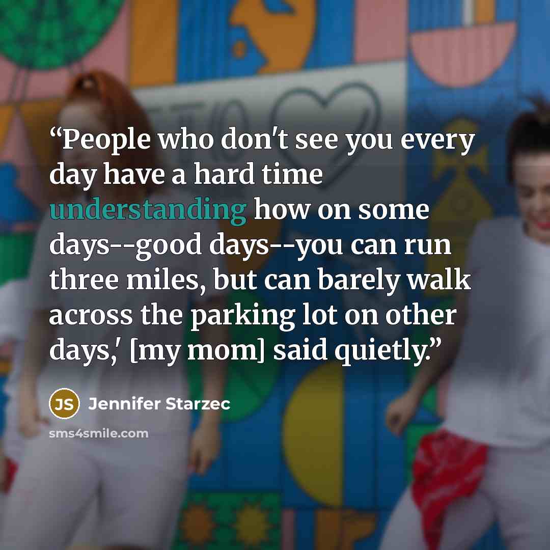 “People who don't see you every day have a hard time understanding how on some days--good days--you can run three miles, but can barely walk across the parking lot on other days,' [my mom] said quietly.” quote by Jennifer Starzec