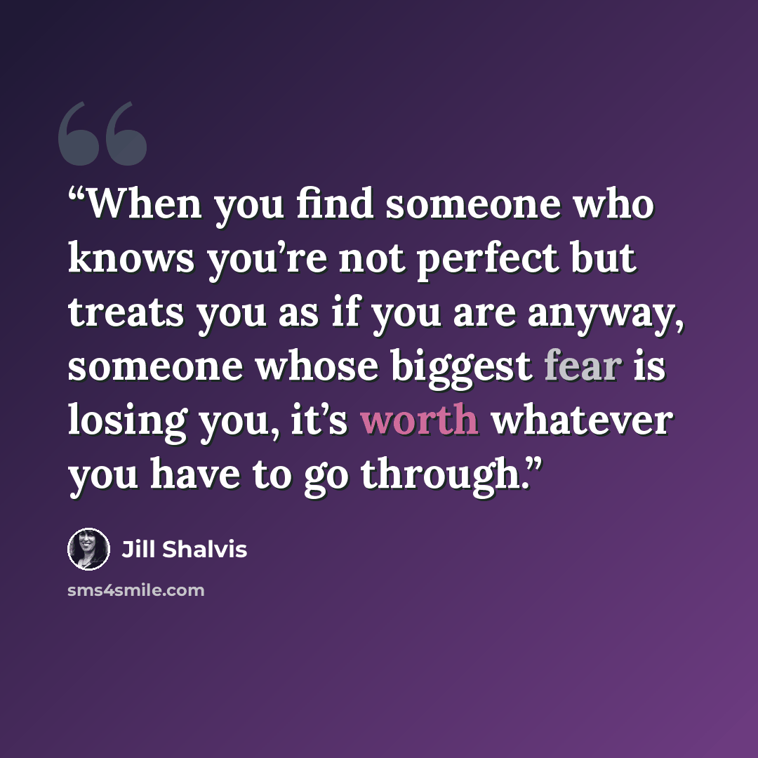“When you find someone who knows you’re not perfect but treats you as if you are anyway, someone whose biggest fear is losing you, it’s worth whatever you have to go through.” quote by Jill Shalvis