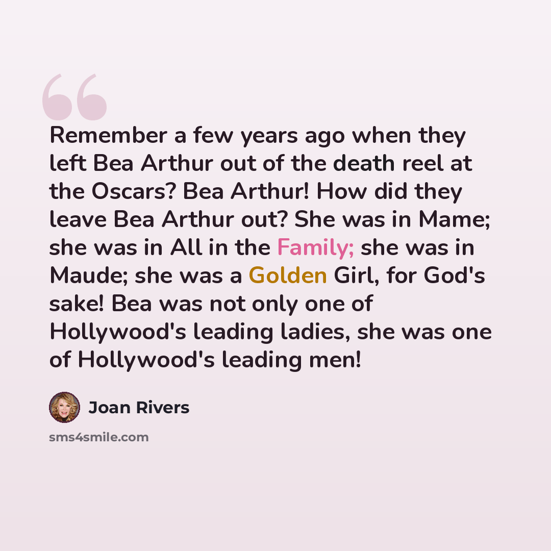 “Remember a few years ago when they left Bea Arthur out of the death reel at the Oscars? Bea Arthur! How did they leave Bea Arthur out? She was in Mame; she was in All in the Family; she was in Maude; she was a Golden Girl, for God's sake! Bea was not only one of Hollywood's leading ladies, she was…” quote by Joan Rivers
