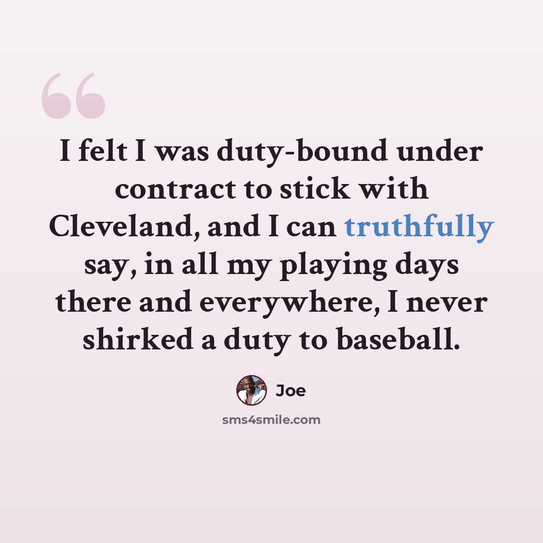 “I felt I was duty-bound under contract to stick with Cleveland, and I can truthfully say, in all my playing days there and everywhere, I never shirked a duty to baseball.” quote by Joe