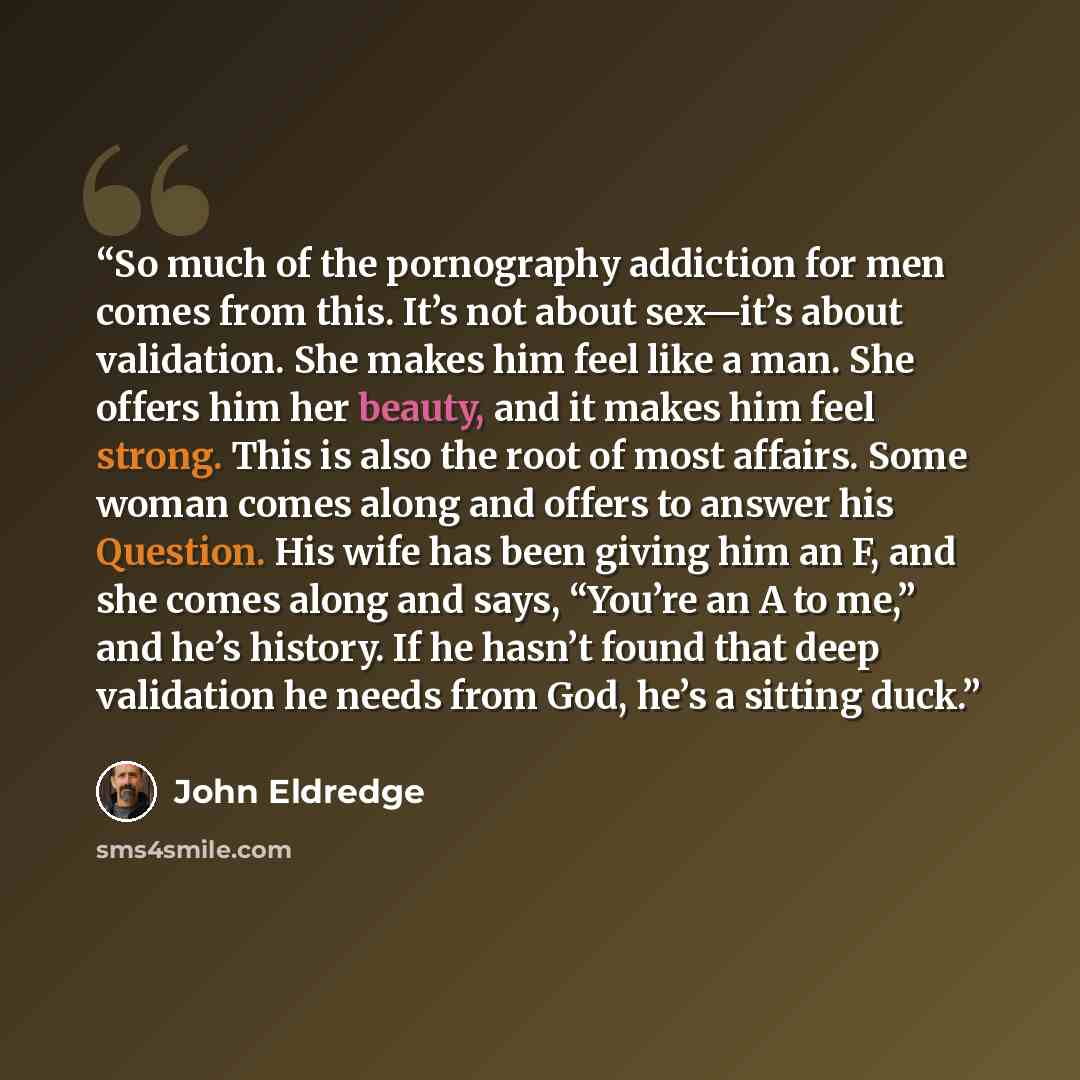 “So much of the pornography addiction for men comes from this. It’s not about sex—it’s about validation. She makes him feel like a man. She offers him her beauty, and it makes him feel strong. This is also the root of most affairs. Some woman comes along and offers to answer his Question. His wife…” quote by John Eldredge