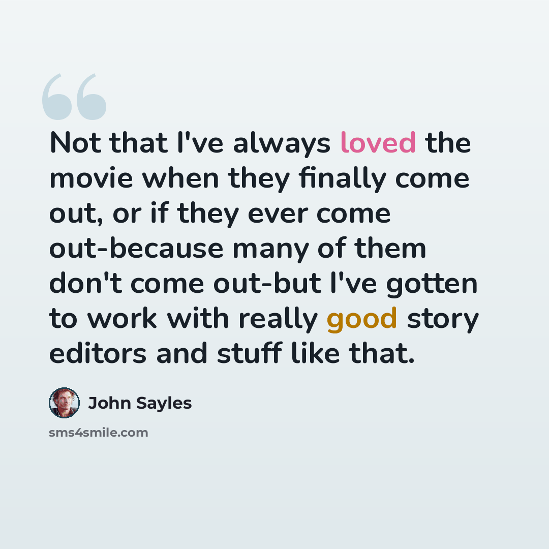 “Not that I've always loved the movie when they finally come out, or if they ever come out-because many of them don't come out-but I've gotten to work with really good story editors and stuff like that.” quote by John Sayles
