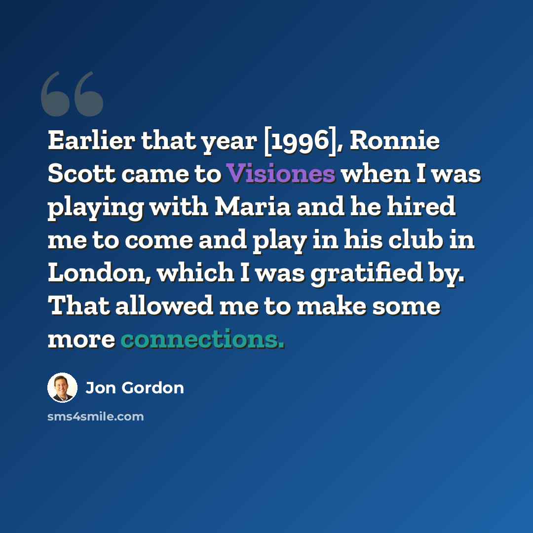 “Earlier that year [1996], Ronnie Scott came to Visiones when I was playing with Maria and he hired me to come and play in his club in London, which I was gratified by. That allowed me to make some more connections.” quote by Jon Gordon