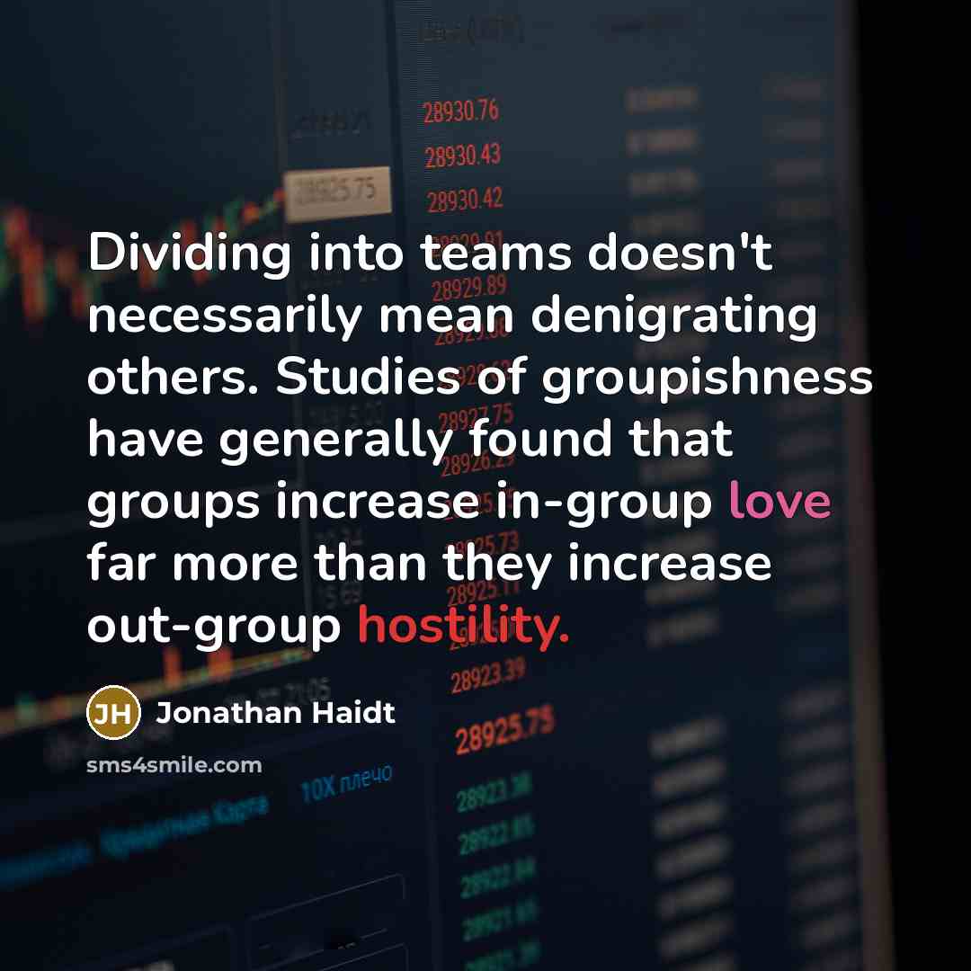 “Dividing into teams doesn't necessarily mean denigrating others. Studies of groupishness have generally found that groups increase in-group love far more than they increase out-group hostility.” quote by Jonathan Haidt