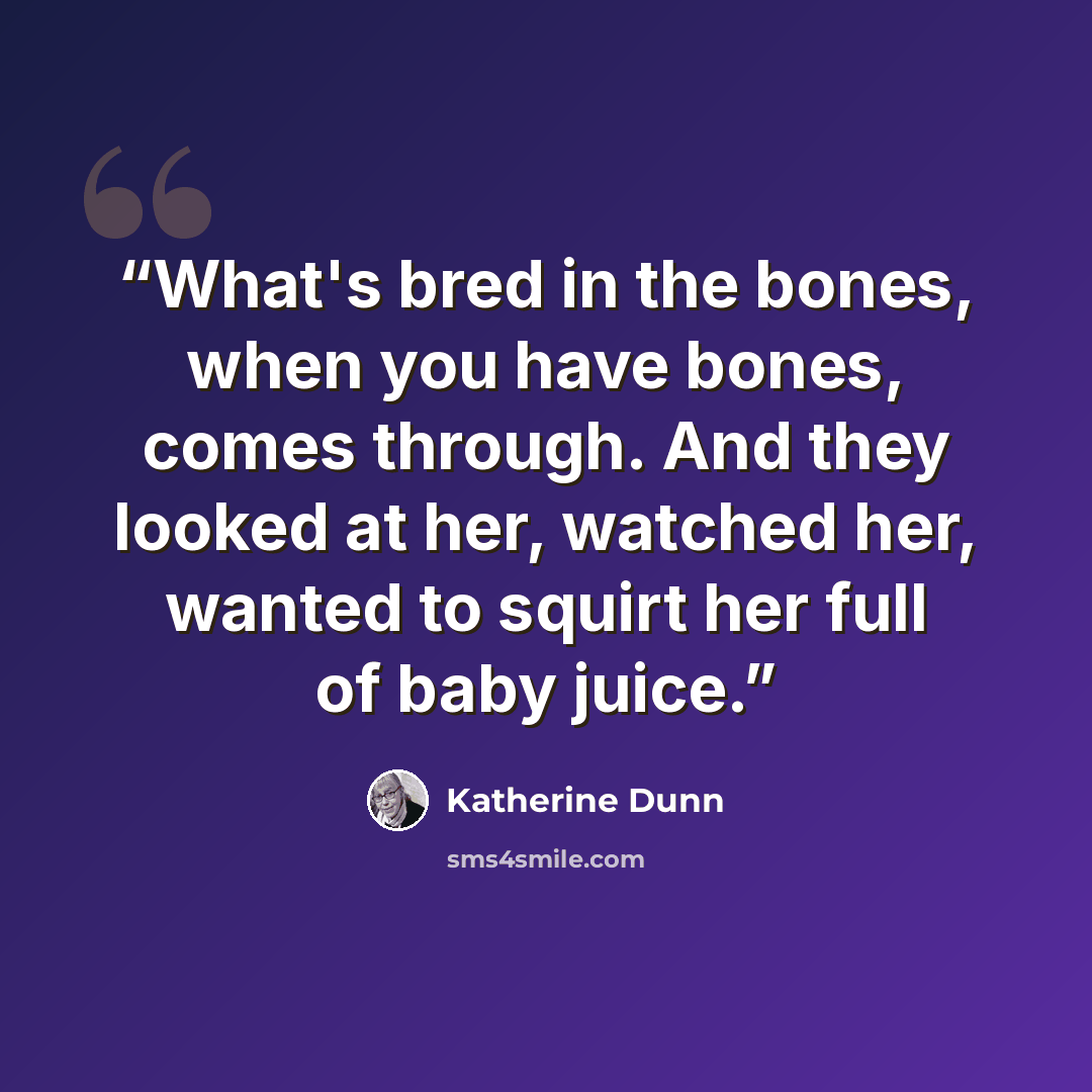 “What's bred in the bones, when you have bones, comes through. And they looked at her, watched her, wanted to squirt her full of baby juice.” quote by Katherine Dunn