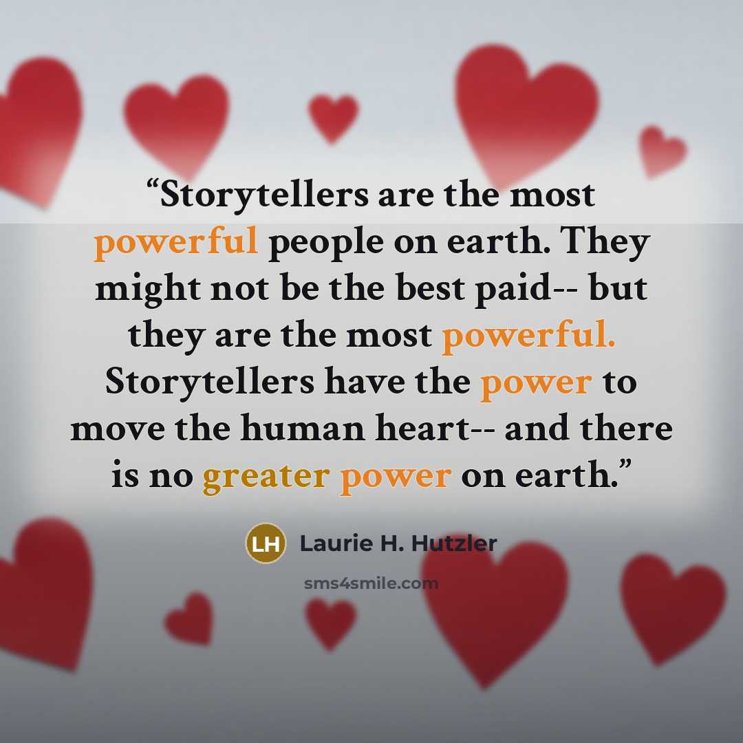“Storytellers are the most powerful people on earth. They might not be the best paid-- but they are the most powerful. Storytellers have the power to move the human heart-- and there is no greater power on earth.” quote by Laurie H. Hutzler