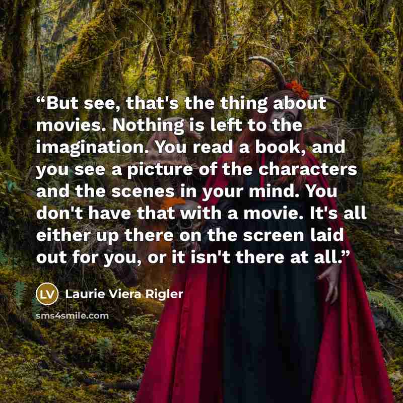 “But see, that's the thing about movies. Nothing is left to the imagination. You read a book, and you see a picture of the characters and the scenes in your mind. You don't have that with a movie. It's all either up there on the screen laid out for you, or it isn't there at all.” quote by Laurie Viera Rigler