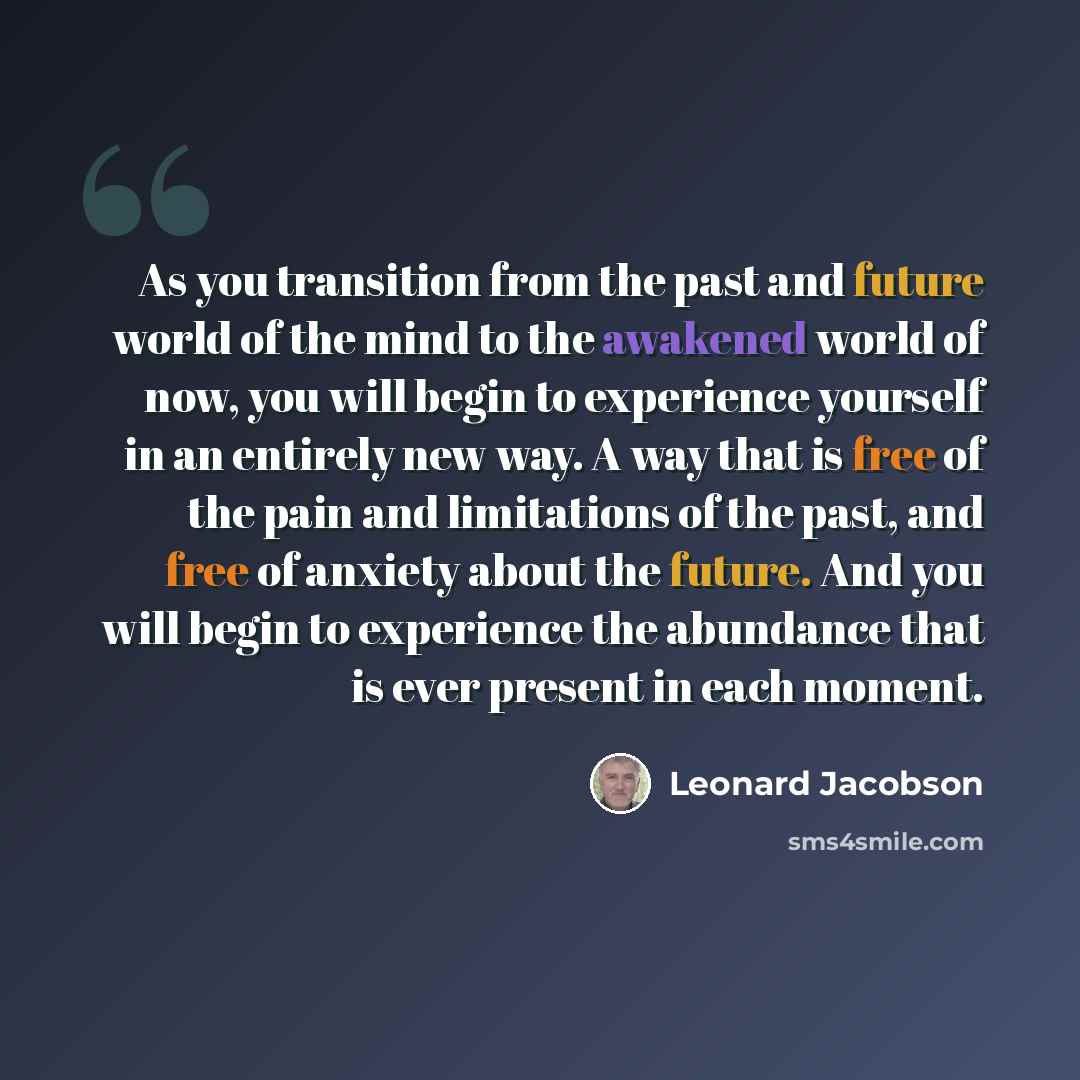 “As you transition from the past and future world of the mind to the awakened world of now, you will begin to experience yourself in an entirely new way. A way that is free of the pain and limitations of the past, and free of anxiety about the future. And you will begin to experience the abundance…” quote by Leonard Jacobson