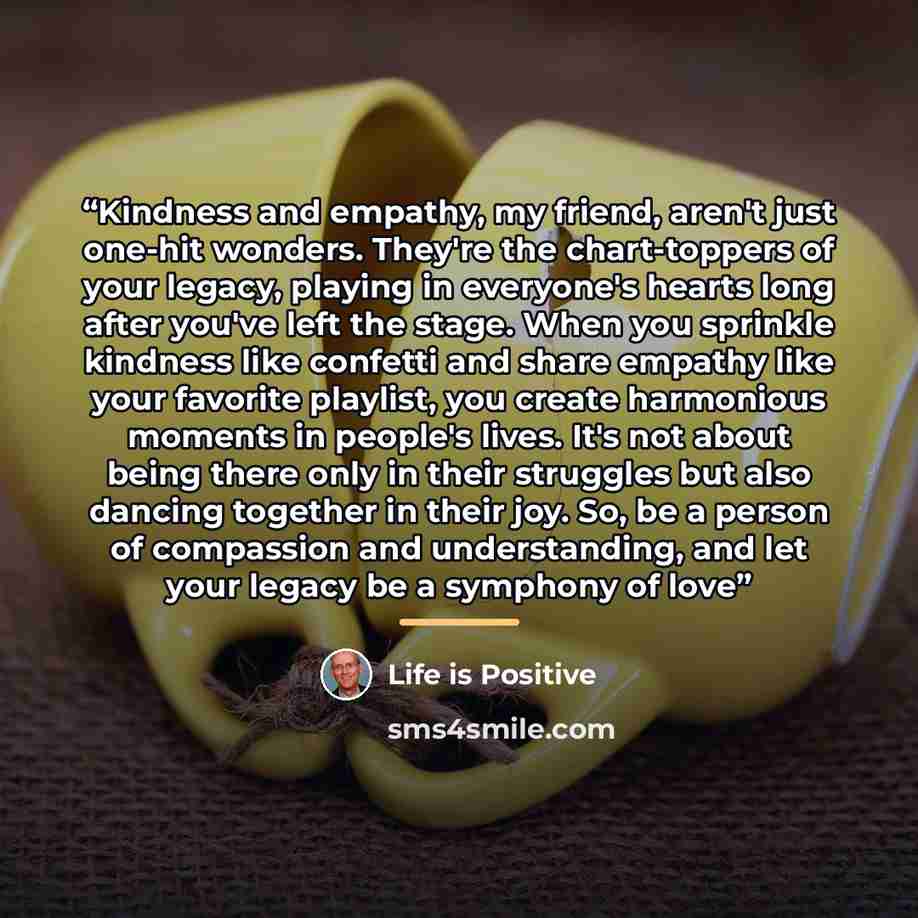 “Kindness and empathy, my friend, aren't just one-hit wonders. They're the chart-toppers of your legacy, playing in everyone's hearts long after you've left the stage. When you sprinkle kindness like confetti and share empathy like your favorite playlist, you create harmonious moments in people's…” quote by Life is Positive