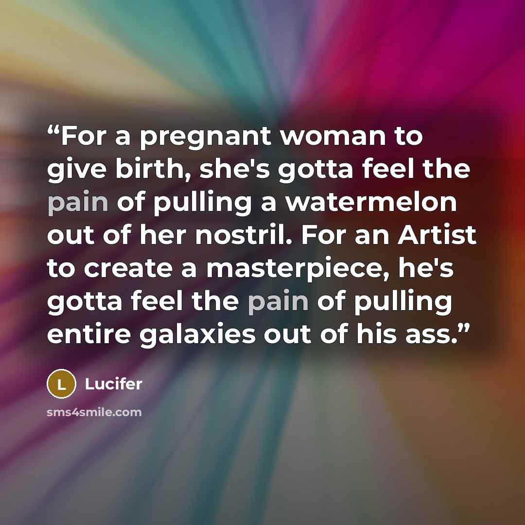 “For a pregnant woman to give birth, she's gotta feel the pain of pulling a watermelon out of her nostril. For an Artist to create a masterpiece, he's gotta feel the pain of pulling entire galaxies out of his ass.” quote by Lucifer