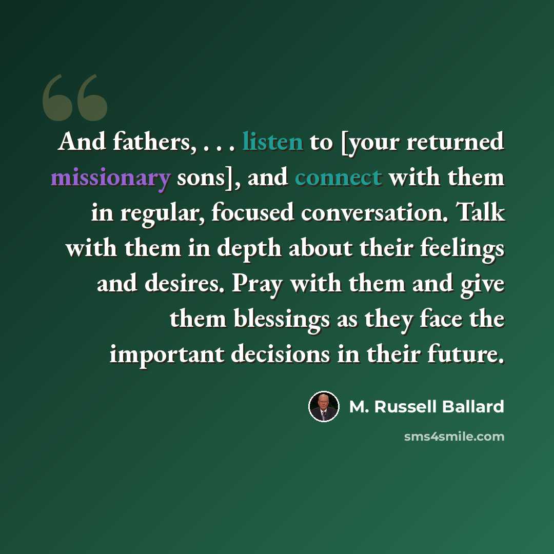 “And fathers, . . . listen to [your returned missionary sons], and connect with them in regular, focused conversation. Talk with them in depth about their feelings and desires. Pray with them and give them blessings as they face the important decisions in their future.” quote by M. Russell Ballard