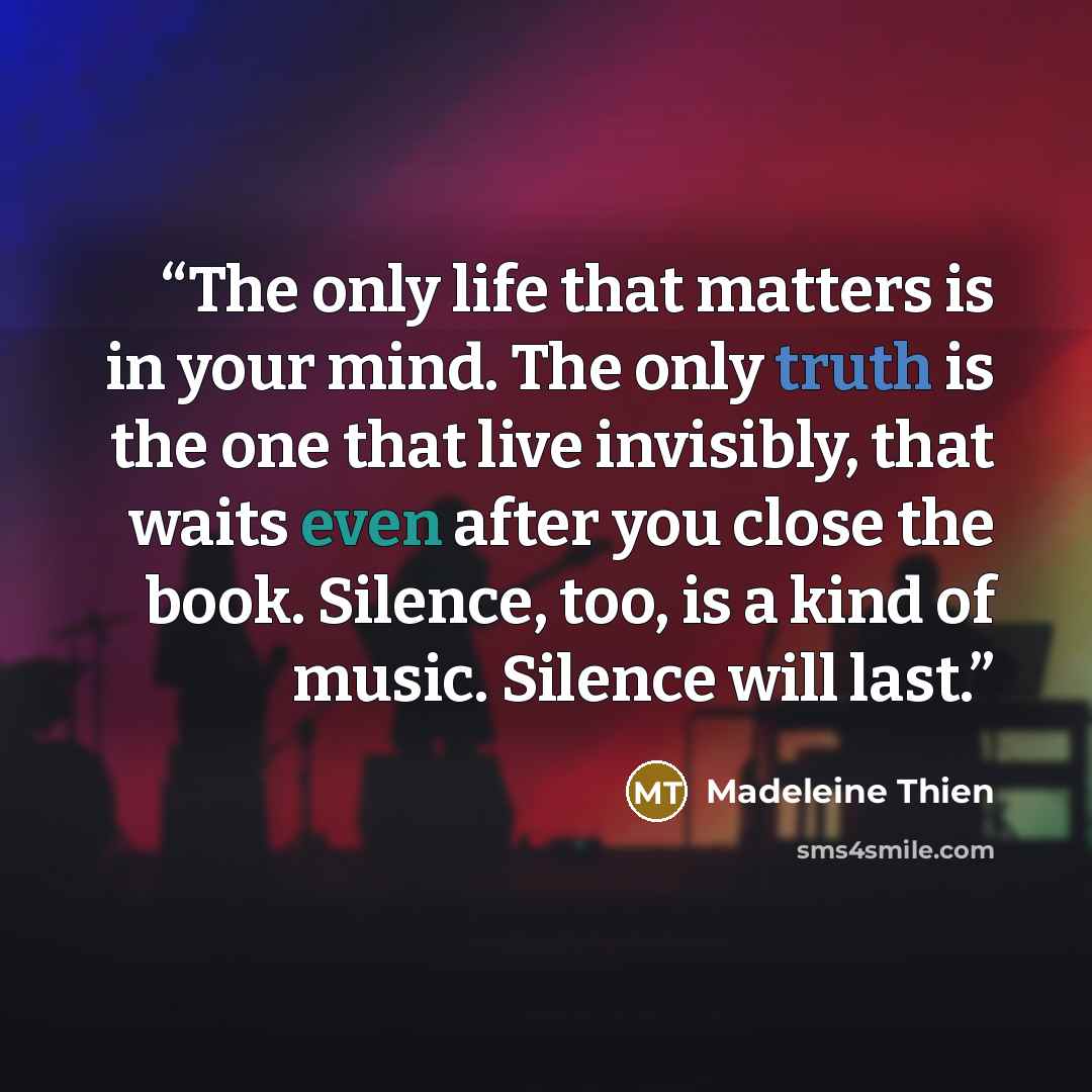 “The only life that matters is in your mind. The only truth is the one that live invisibly, that waits even after you close the book. Silence, too, is a kind of music. Silence will last.” quote by Madeleine Thien