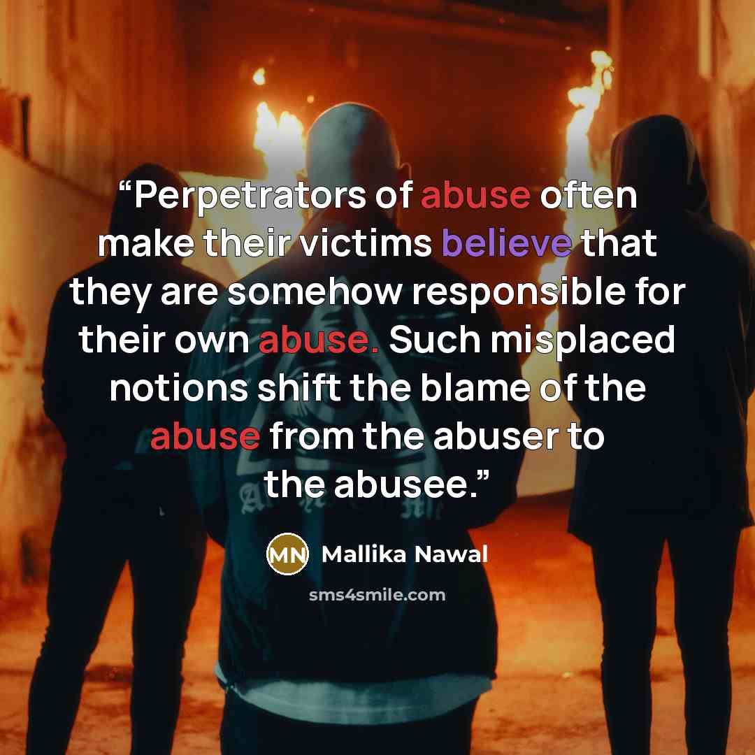 “Perpetrators of abuse often make their victims believe that they are somehow responsible for their own abuse. Such misplaced notions shift the blame of the abuse from the abuser to the abusee.” quote by Mallika Nawal