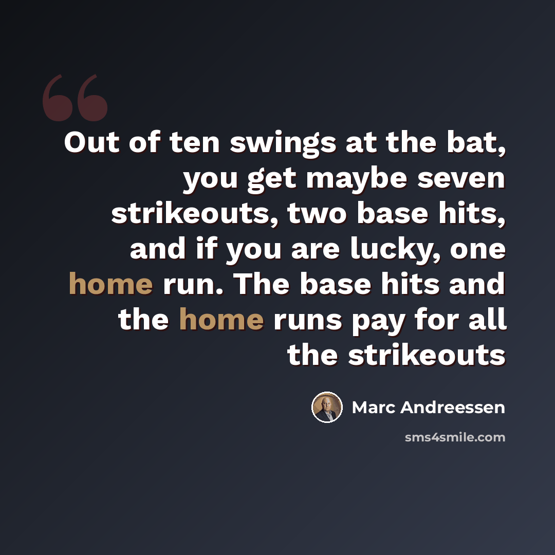 “Out of ten swings at the bat, you get maybe seven strikeouts, two base hits, and if you are lucky, one home run. The base hits and the home runs pay for all the strikeouts” quote by Marc Andreessen