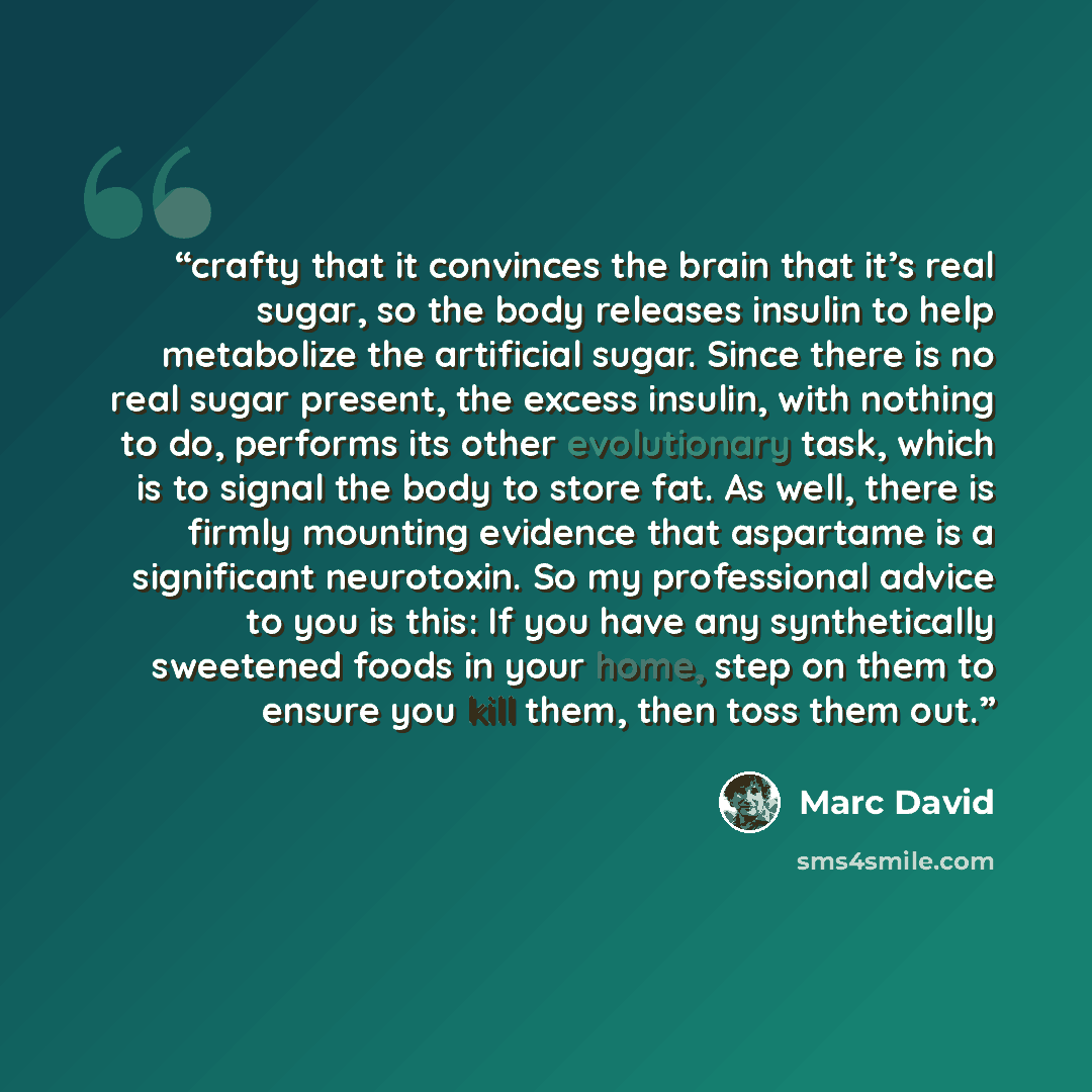 “crafty that it convinces the brain that it’s real sugar, so the body releases insulin to help metabolize the artificial sugar. Since there is no real sugar present, the excess insulin, with nothing to do, performs its other evolutionary task, which is to signal the body to store fat. As well…” quote by Marc David