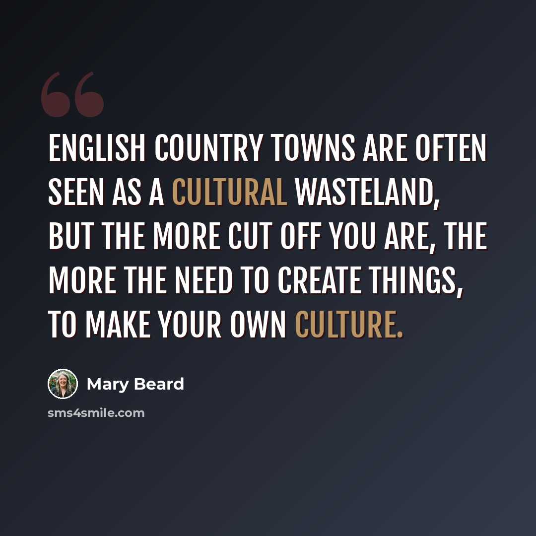 “English country towns are often seen as a cultural wasteland, but the more cut off you are, the more the need to create things, to make your own culture.” quote by Mary Beard