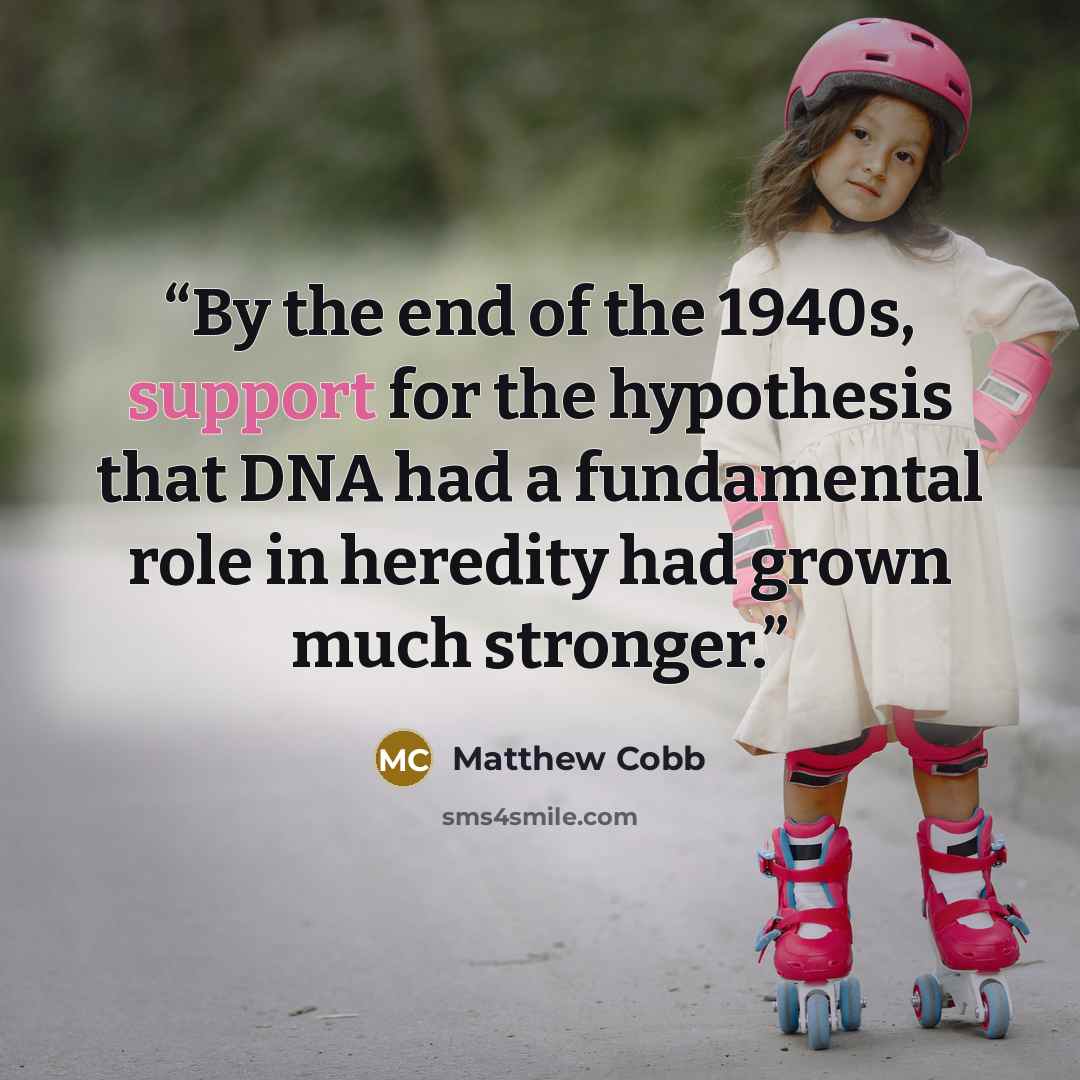 “By the end of the 1940s, support for the hypothesis that DNA had a fundamental role in heredity had grown much stronger.” quote by Matthew Cobb