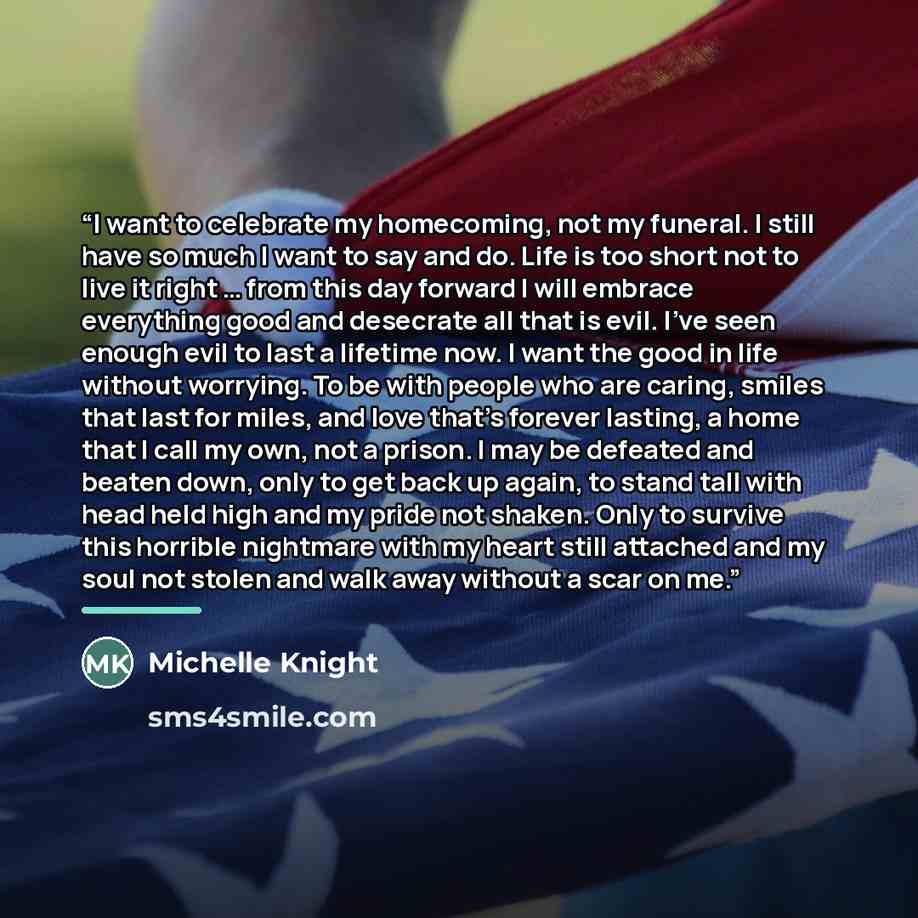 “I want to celebrate my homecoming, not my funeral. I still have so much I want to say and do. Life is too short not to live it right … from this day forward I will embrace everything good and desecrate all that is evil. I’ve seen enough evil to last a lifetime now. I want the good in life without…” quote by Michelle Knight