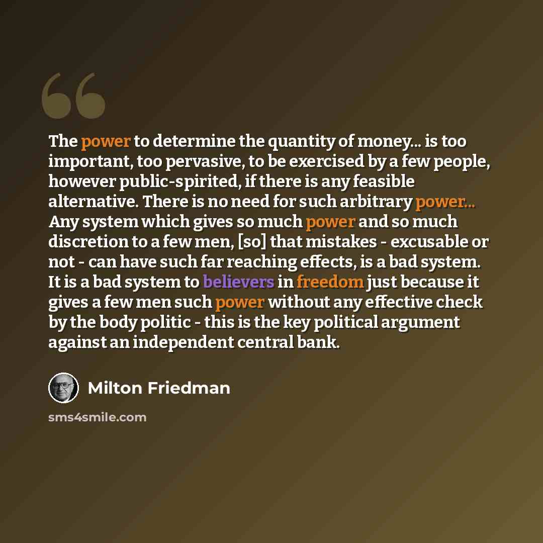 “The power to determine the quantity of money... is too important, too pervasive, to be exercised by a few people, however public-spirited, if there is any feasible alternative. There is no need for such arbitrary power... Any system which gives so much power and so much discretion to a few men…” quote by Milton Friedman
