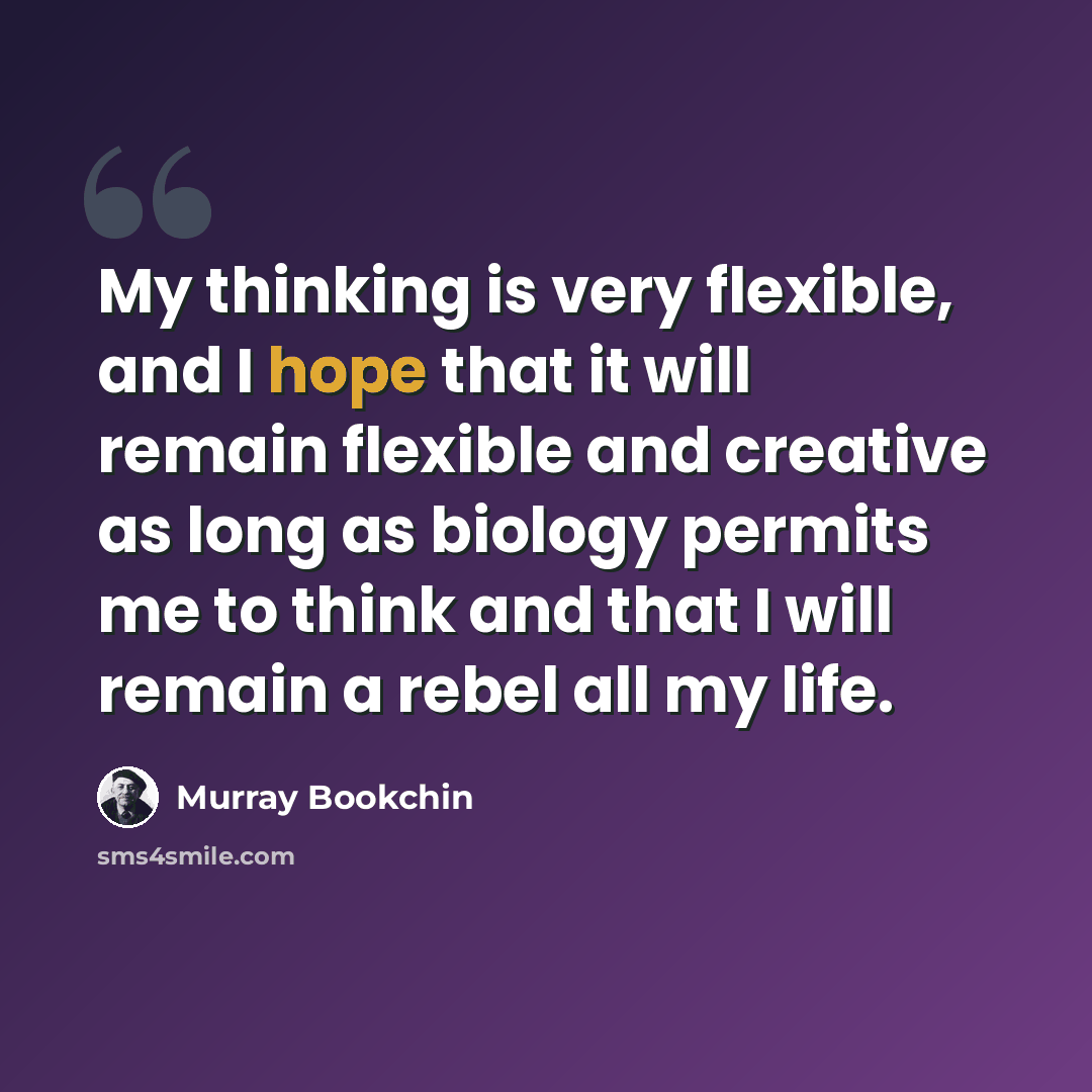 “My thinking is very flexible, and I hope that it will remain flexible and creative as long as biology permits me to think and that I will remain a rebel all my life.” quote by Murray Bookchin