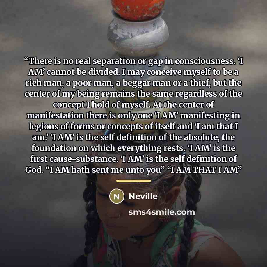 “There is no real separation or gap in consciousness. ‘I AM’ cannot be divided. I may conceive myself to be a rich man, a poor man, a beggar man or a thief, but the center of my being remains the same regardless of the concept I hold of myself. At the center of manifestation there is only one ‘I…” quote by Neville