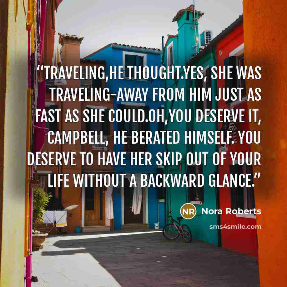 “Traveling,he thought.Yes, she was traveling-away from him just as fast as she could.Oh,you deserve it, Campbell, he berated himself. You deserve to have her skip out of your life without a backward glance.” quote by Nora Roberts