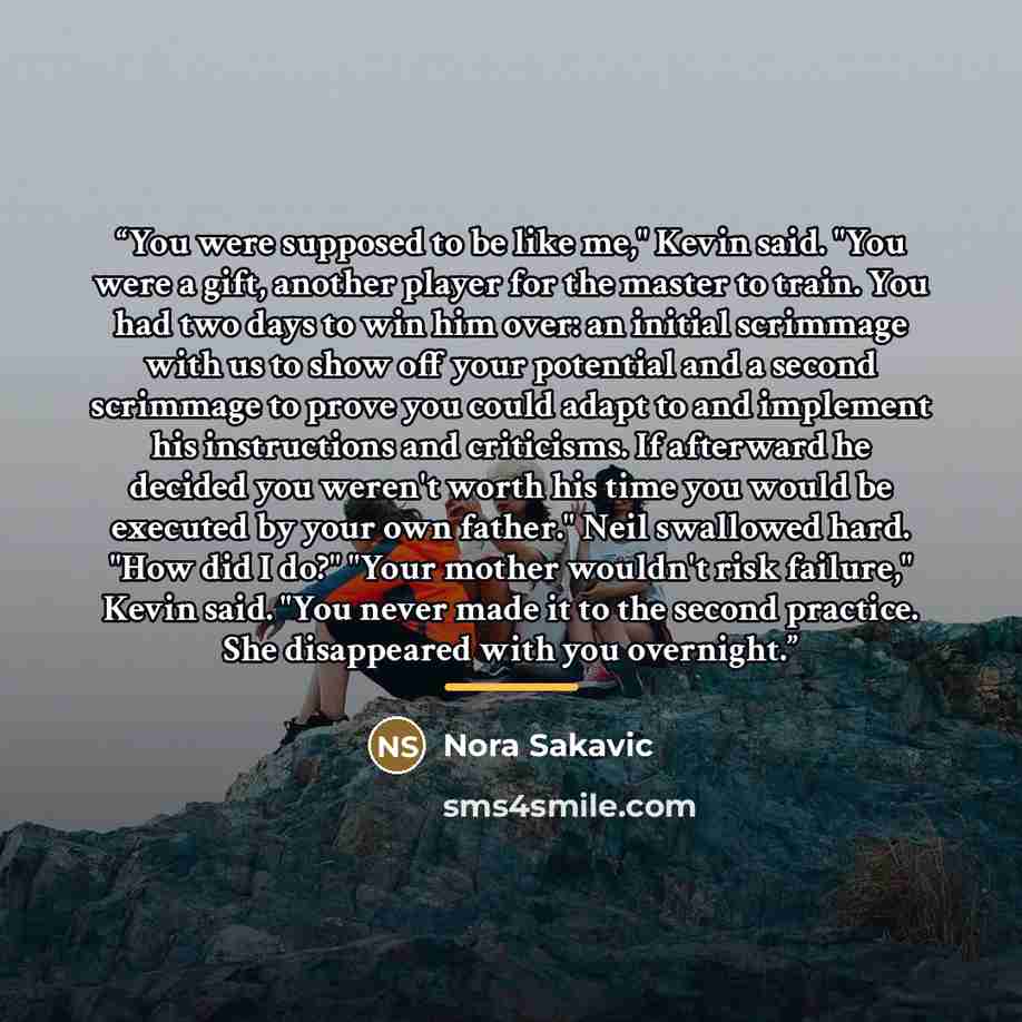 “You were supposed to be like me," Kevin said. "You were a gift, another player for the master to train. You had two days to win him over: an initial scrimmage with us to show off your potential and a second scrimmage to prove you could adapt to and implement his instructions and criticisms. If…” quote by Nora Sakavic